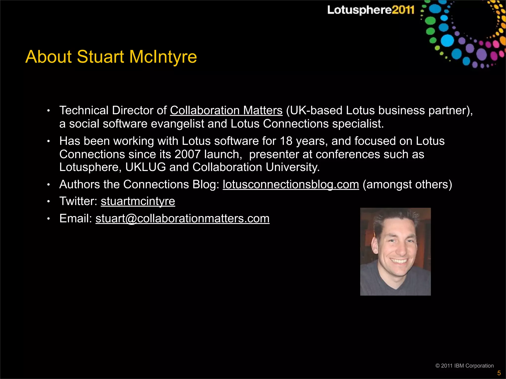 About Stuart McIntyre

  ●   Technical Director of Collaboration Matters (UK-based Lotus business partner),
      a social software evangelist and Lotus Connections specialist.
  ●   Has been working with Lotus software for 18 years, and focused on Lotus
      Connections since its 2007 launch, presenter at conferences such as
      Lotusphere, UKLUG and Collaboration University.
  ●   Authors the Connections Blog: lotusconnectionsblog.com (amongst others)
  ●   Twitter: stuartmcintyre
  ●   Email: stuart@collaborationmatters.com




                                                                            © 2011 IBM Corporation
                                                                                                     5
 