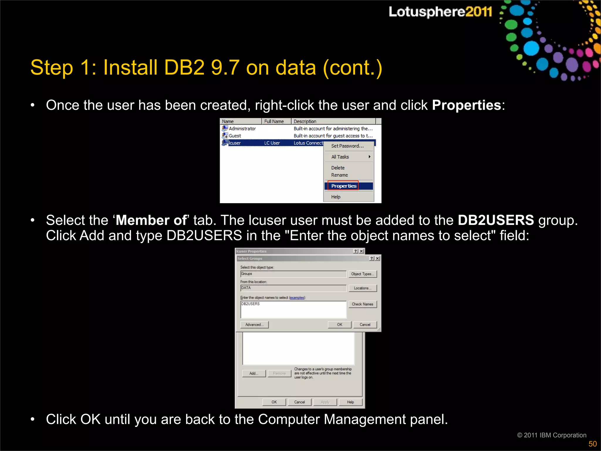 Step 1: Install DB2 9.7 on data (cont.)
• Once the user has been created, right-click the user and click Properties:




• Select the ‘Member of’ tab. The lcuser user must be added to the DB2USERS group.
  Click Add and type DB2USERS in the "Enter the object names to select" field:




• Click OK until you are back to the Computer Management panel.
                                                                               © 2011 IBM Corporation
                                                                                                        50
 