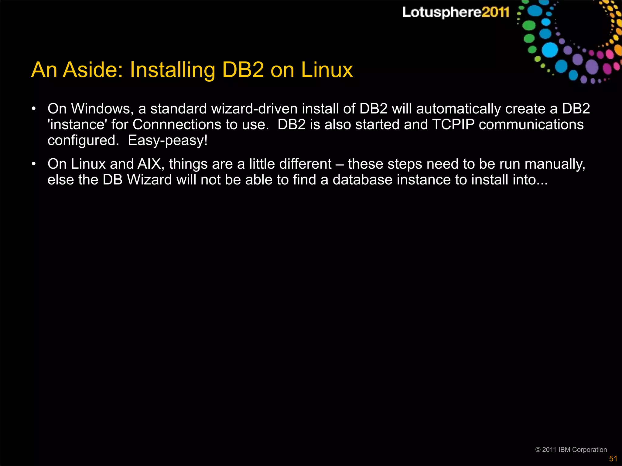 An Aside: Installing DB2 on Linux
• On Windows, a standard wizard-driven install of DB2 will automatically create a DB2
  'instance' for Connnections to use. DB2 is also started and TCPIP communications
  configured. Easy-peasy!
• On Linux and AIX, things are a little different – these steps need to be run manually,
  else the DB Wizard will not be able to find a database instance to install into...




                                                                                © 2011 IBM Corporation
                                                                                                         51
 