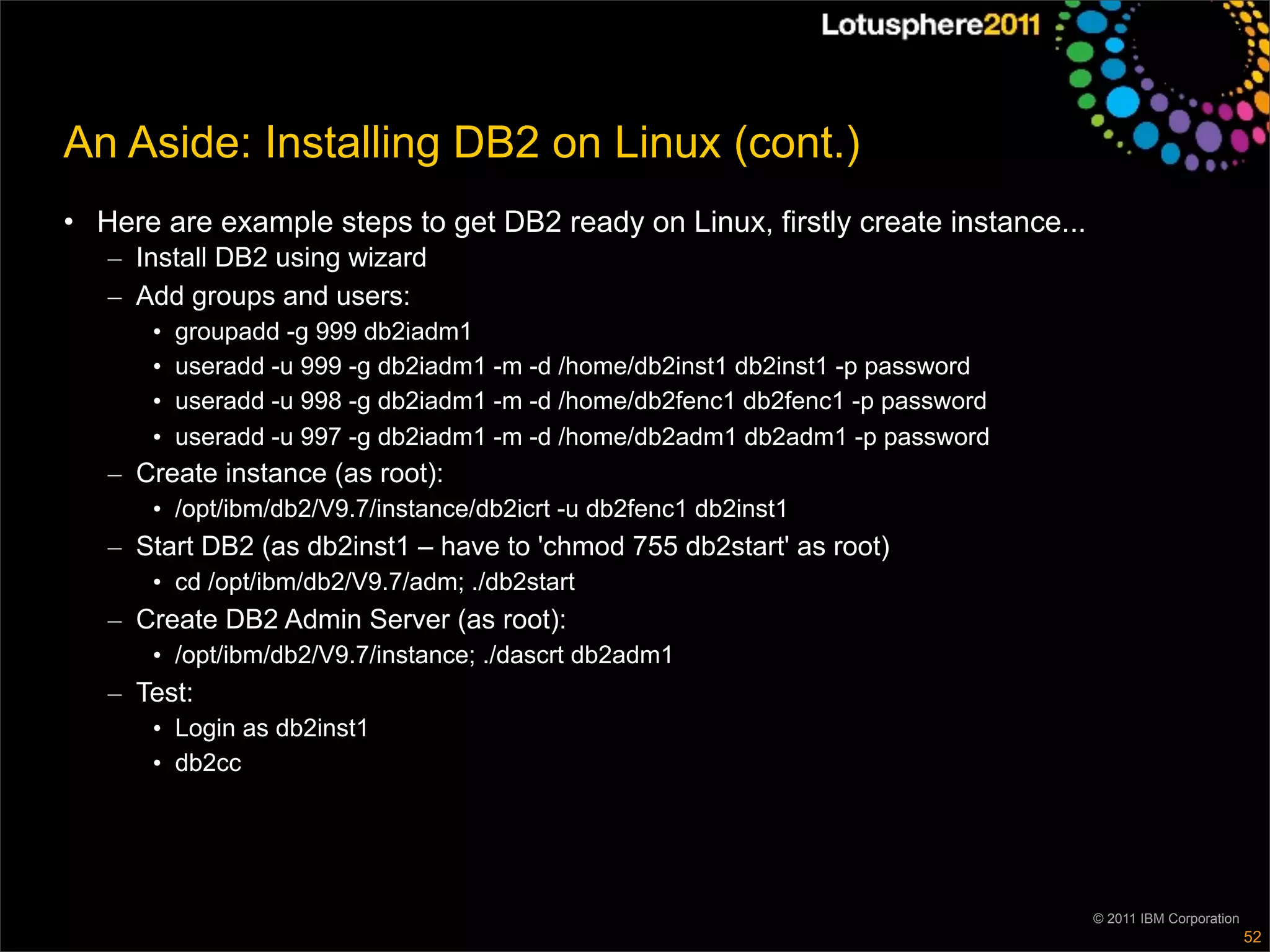 An Aside: Installing DB2 on Linux (cont.)
• Here are example steps to get DB2 ready on Linux, firstly create instance...
   – Install DB2 using wizard
   – Add groups and users:
      •   groupadd -g 999 db2iadm1
      •   useradd -u 999 -g db2iadm1 -m -d /home/db2inst1 db2inst1 -p password
      •   useradd -u 998 -g db2iadm1 -m -d /home/db2fenc1 db2fenc1 -p password
      •   useradd -u 997 -g db2iadm1 -m -d /home/db2adm1 db2adm1 -p password
   – Create instance (as root):
      • /opt/ibm/db2/V9.7/instance/db2icrt -u db2fenc1 db2inst1
   – Start DB2 (as db2inst1 – have to 'chmod 755 db2start' as root)
      • cd /opt/ibm/db2/V9.7/adm; ./db2start
   – Create DB2 Admin Server (as root):
      • /opt/ibm/db2/V9.7/instance; ./dascrt db2adm1
   – Test:
      • Login as db2inst1
      • db2cc




                                                                                 © 2011 IBM Corporation
                                                                                                          52
 