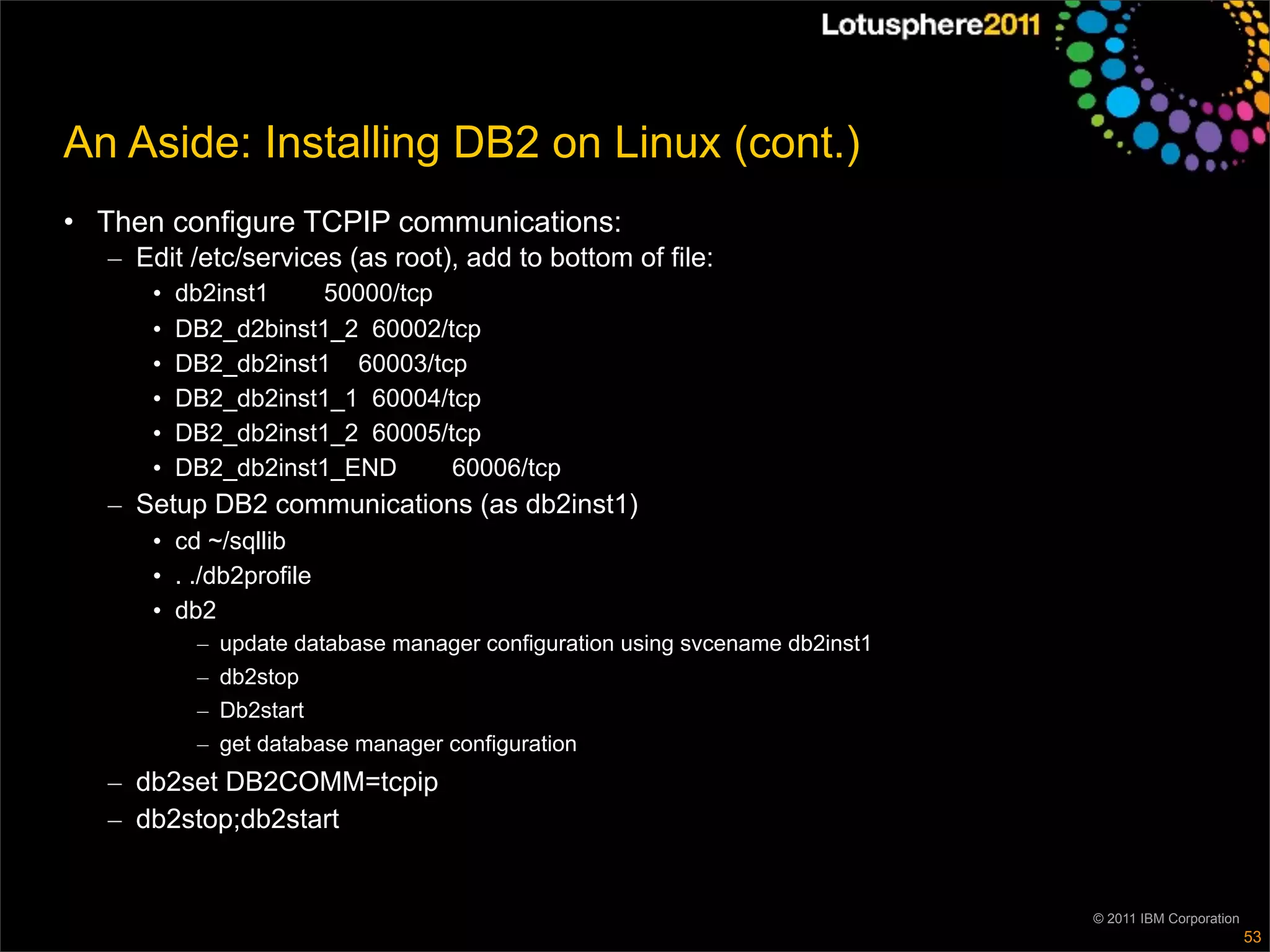 An Aside: Installing DB2 on Linux (cont.)
• Then configure TCPIP communications:
   – Edit /etc/services (as root), add to bottom of file:
      •   db2inst1   50000/tcp
      •   DB2_d2binst1_2 60002/tcp
      •   DB2_db2inst1 60003/tcp
      •   DB2_db2inst1_1 60004/tcp
      •   DB2_db2inst1_2 60005/tcp
      •   DB2_db2inst1_END      60006/tcp
   – Setup DB2 communications (as db2inst1)
      • cd ~/sqllib
      • . ./db2profile
      • db2
           –   update database manager configuration using svcename db2inst1
           –   db2stop
           –   Db2start
           –   get database manager configuration
   – db2set DB2COMM=tcpip
   – db2stop;db2start


                                                                               © 2011 IBM Corporation
                                                                                                        53
 