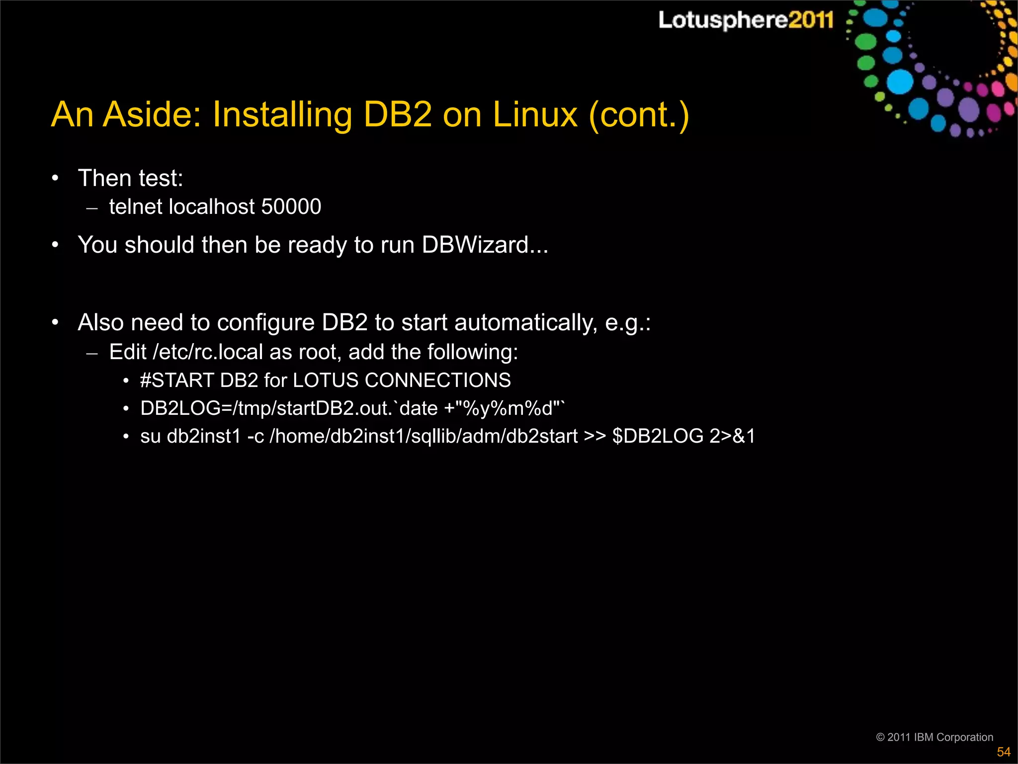 An Aside: Installing DB2 on Linux (cont.)
• Then test:
   – telnet localhost 50000
• You should then be ready to run DBWizard...


• Also need to configure DB2 to start automatically, e.g.:
   – Edit /etc/rc.local as root, add the following:
      • #START DB2 for LOTUS CONNECTIONS
      • DB2LOG=/tmp/startDB2.out.`date +"%y%m%d"`
      • su db2inst1 -c /home/db2inst1/sqllib/adm/db2start >> $DB2LOG 2>&1




                                                                            © 2011 IBM Corporation
                                                                                                     54
 
