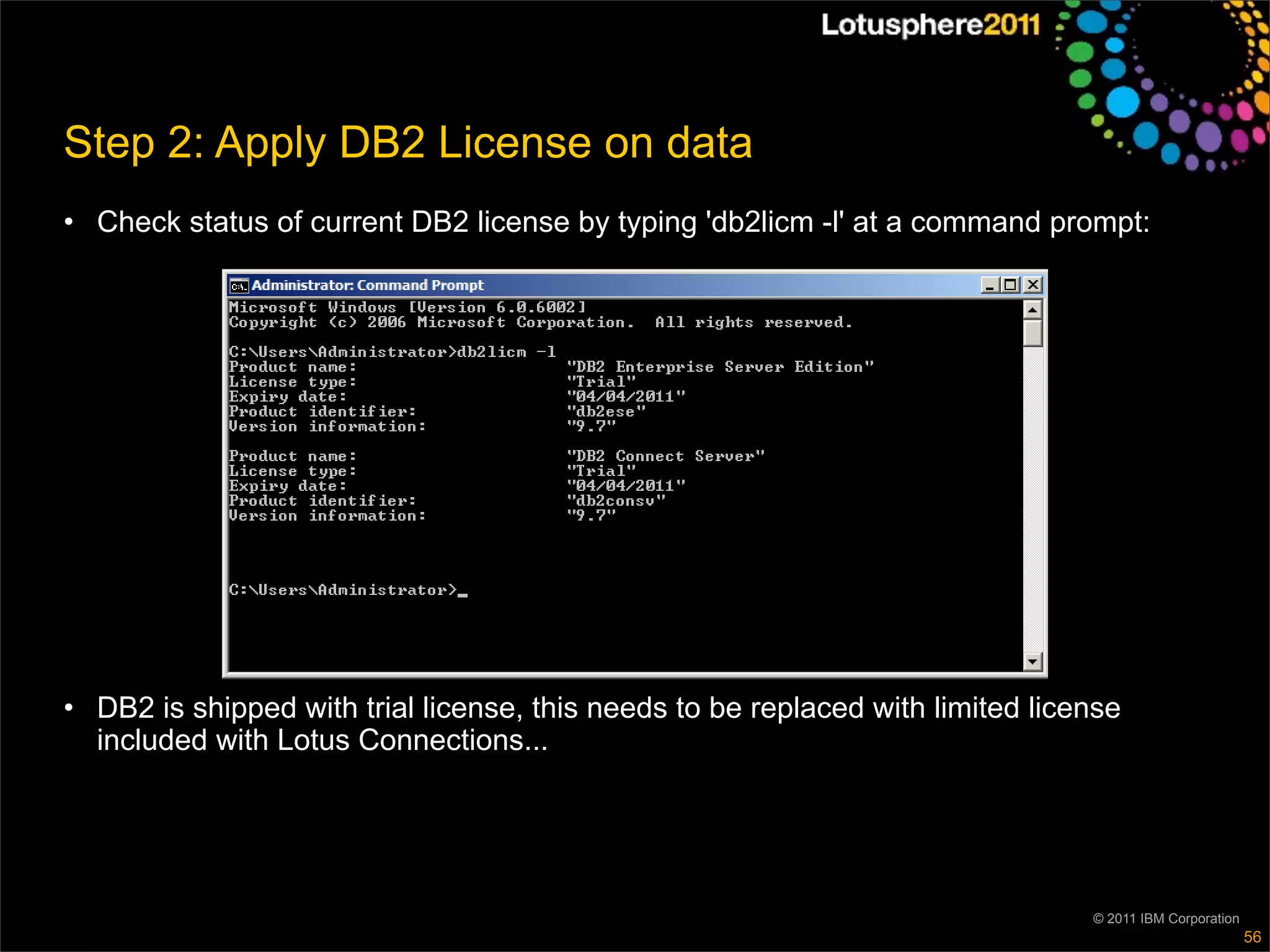 Step 2: Apply DB2 License on data
• Check status of current DB2 license by typing 'db2licm -l' at a command prompt:




• DB2 is shipped with trial license, this needs to be replaced with limited license
  included with Lotus Connections...




                                                                                © 2011 IBM Corporation
                                                                                                         56
 