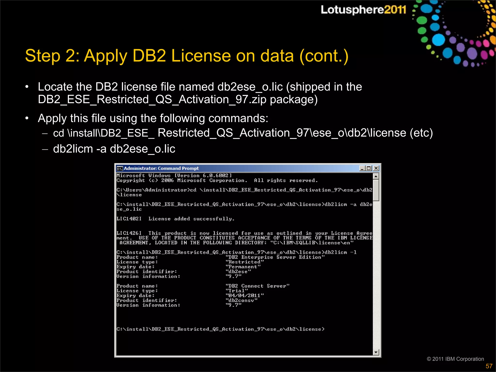 Step 2: Apply DB2 License on data (cont.)
• Locate the DB2 license file named db2ese_o.lic (shipped in the
  DB2_ESE_Restricted_QS_Activation_97.zip package)
• Apply this file using the following commands:
   – cd installDB2_ESE_ Restricted_QS_Activation_97ese_odb2license (etc)
   – db2licm -a db2ese_o.lic




                                                                           © 2011 IBM Corporation
                                                                                                    57
 