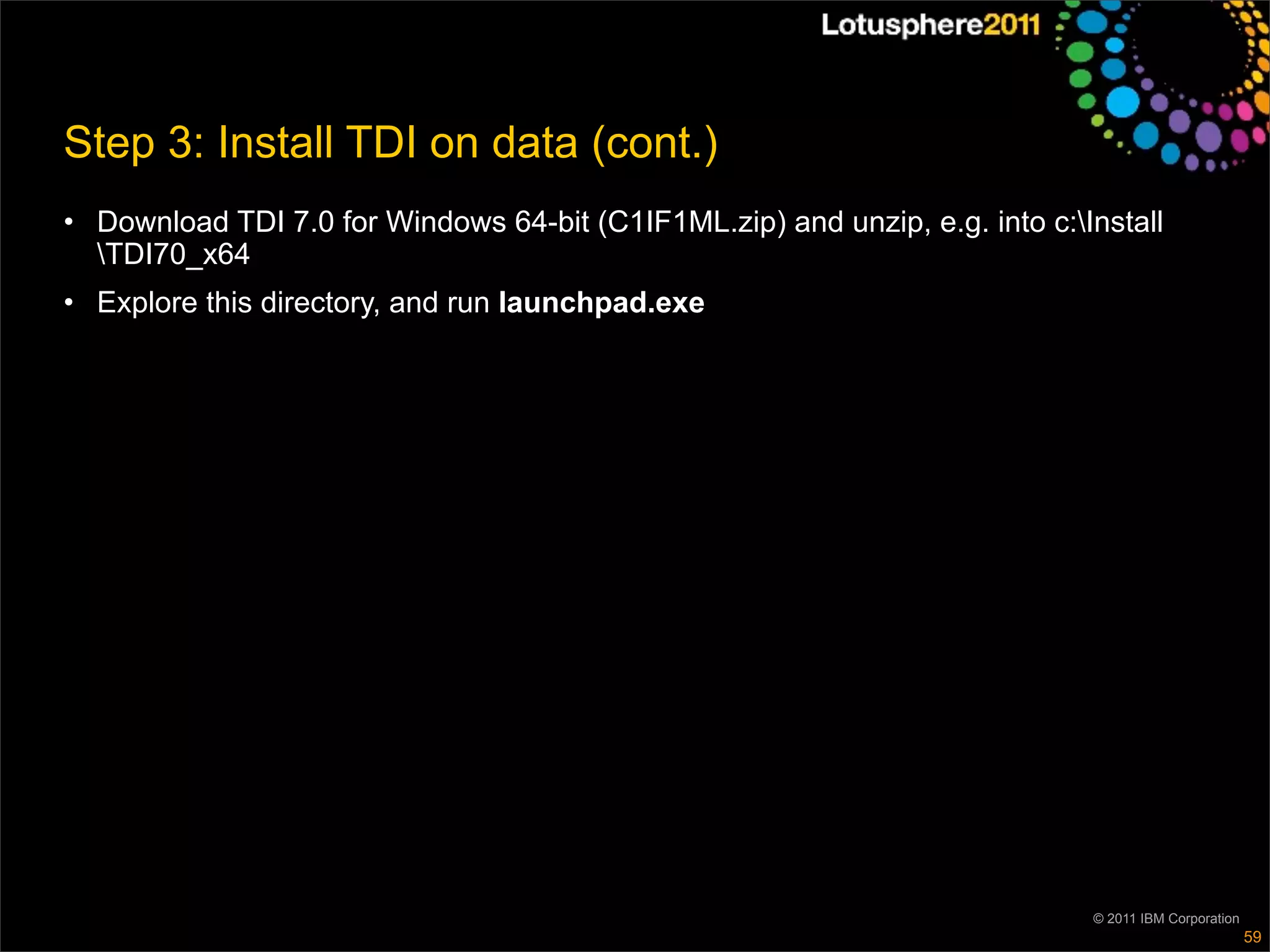 Step 3: Install TDI on data (cont.)
• Download TDI 7.0 for Windows 64-bit (C1IF1ML.zip) and unzip, e.g. into c:Install
  TDI70_x64
• Explore this directory, and run launchpad.exe




                                                                             © 2011 IBM Corporation
                                                                                                      59
 