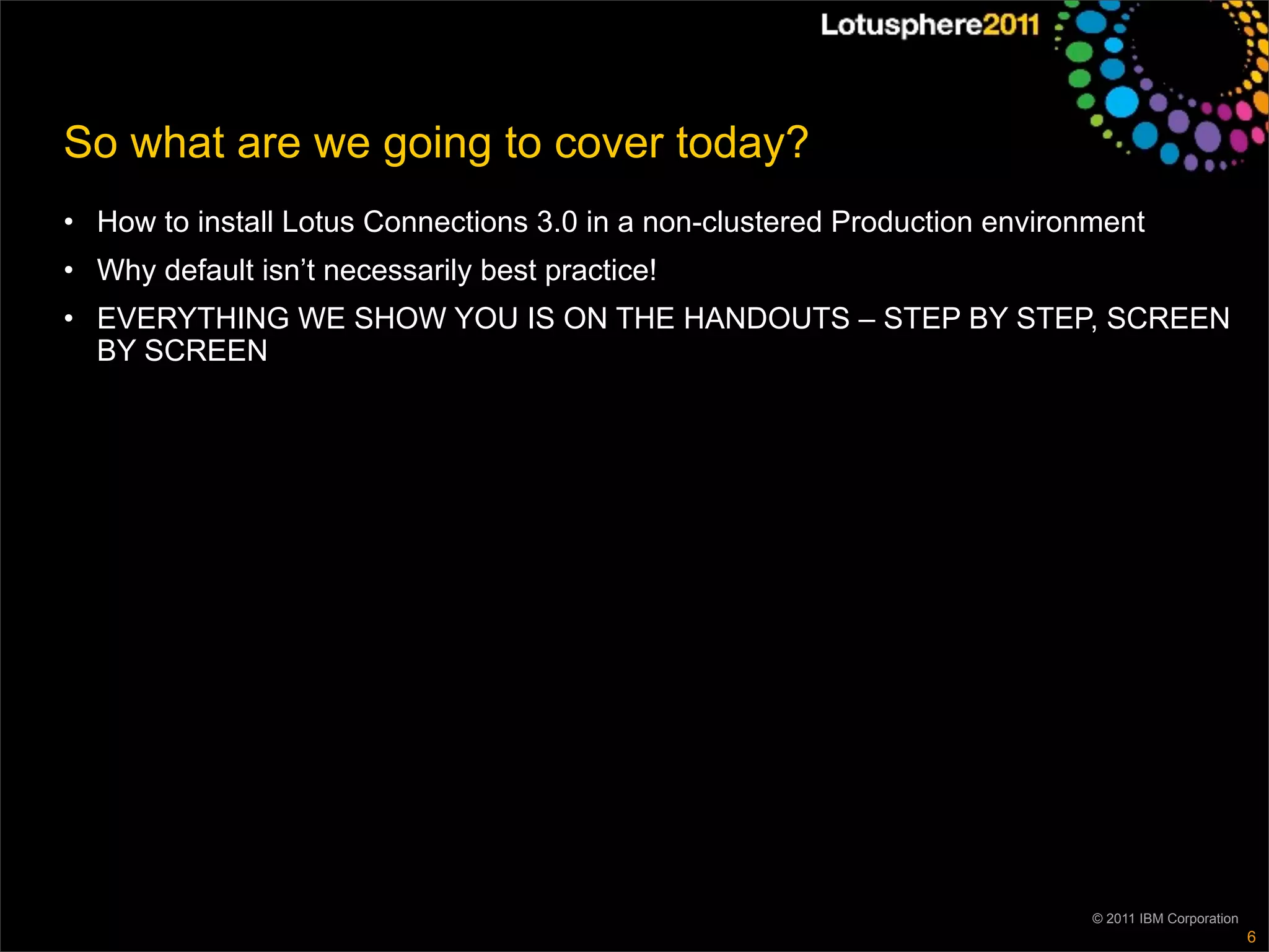 So what are we going to cover today?
• How to install Lotus Connections 3.0 in a non-clustered Production environment
• Why default isn’t necessarily best practice!
• EVERYTHING WE SHOW YOU IS ON THE HANDOUTS – STEP BY STEP, SCREEN
  BY SCREEN




                                                                            © 2011 IBM Corporation
                                                                                                     6
 