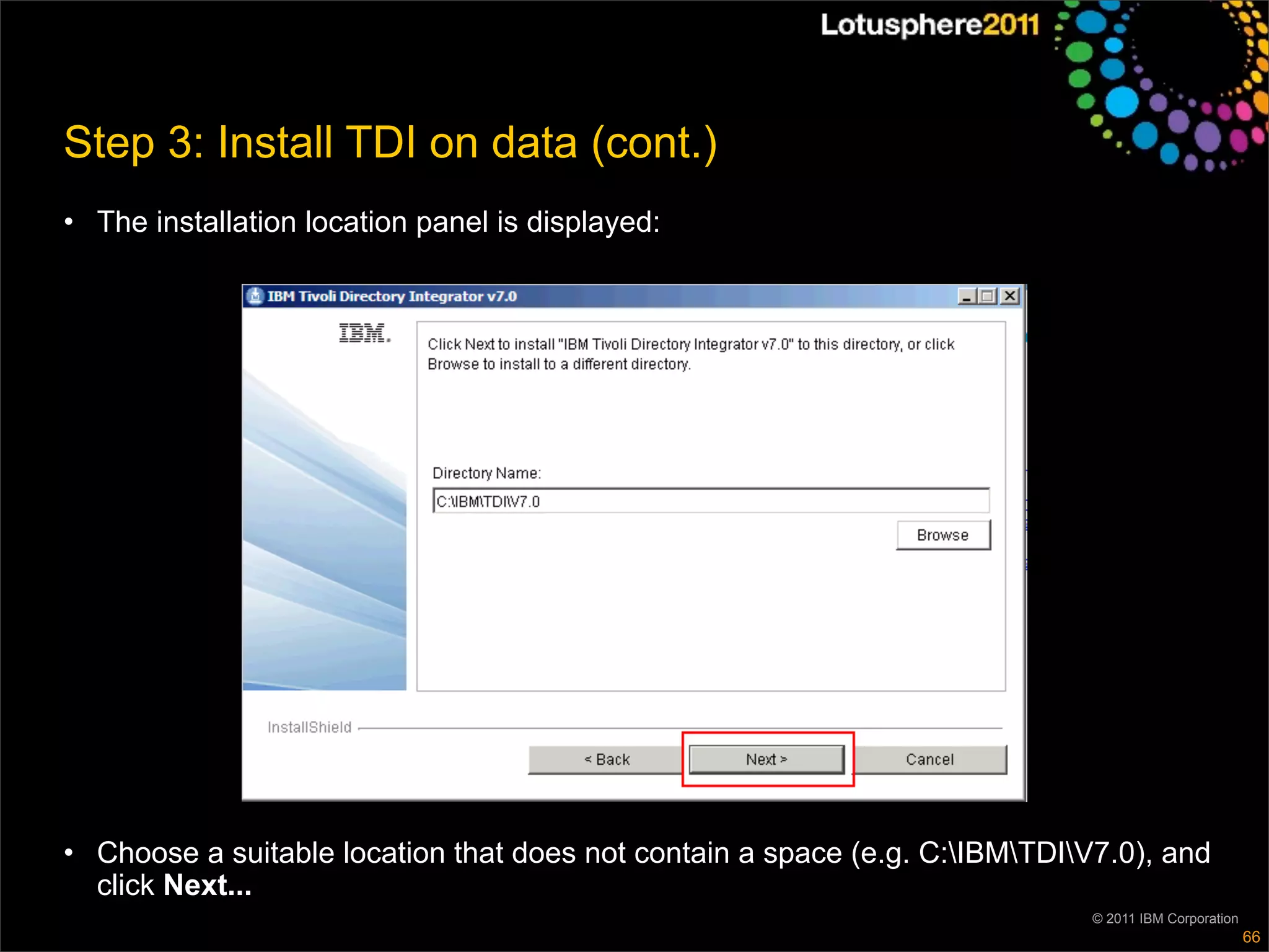 Step 3: Install TDI on data (cont.)
• The installation location panel is displayed:




• Choose a suitable location that does not contain a space (e.g. C:IBMTDIV7.0), and
  click Next...
                                                                             © 2011 IBM Corporation
                                                                                                      66
 