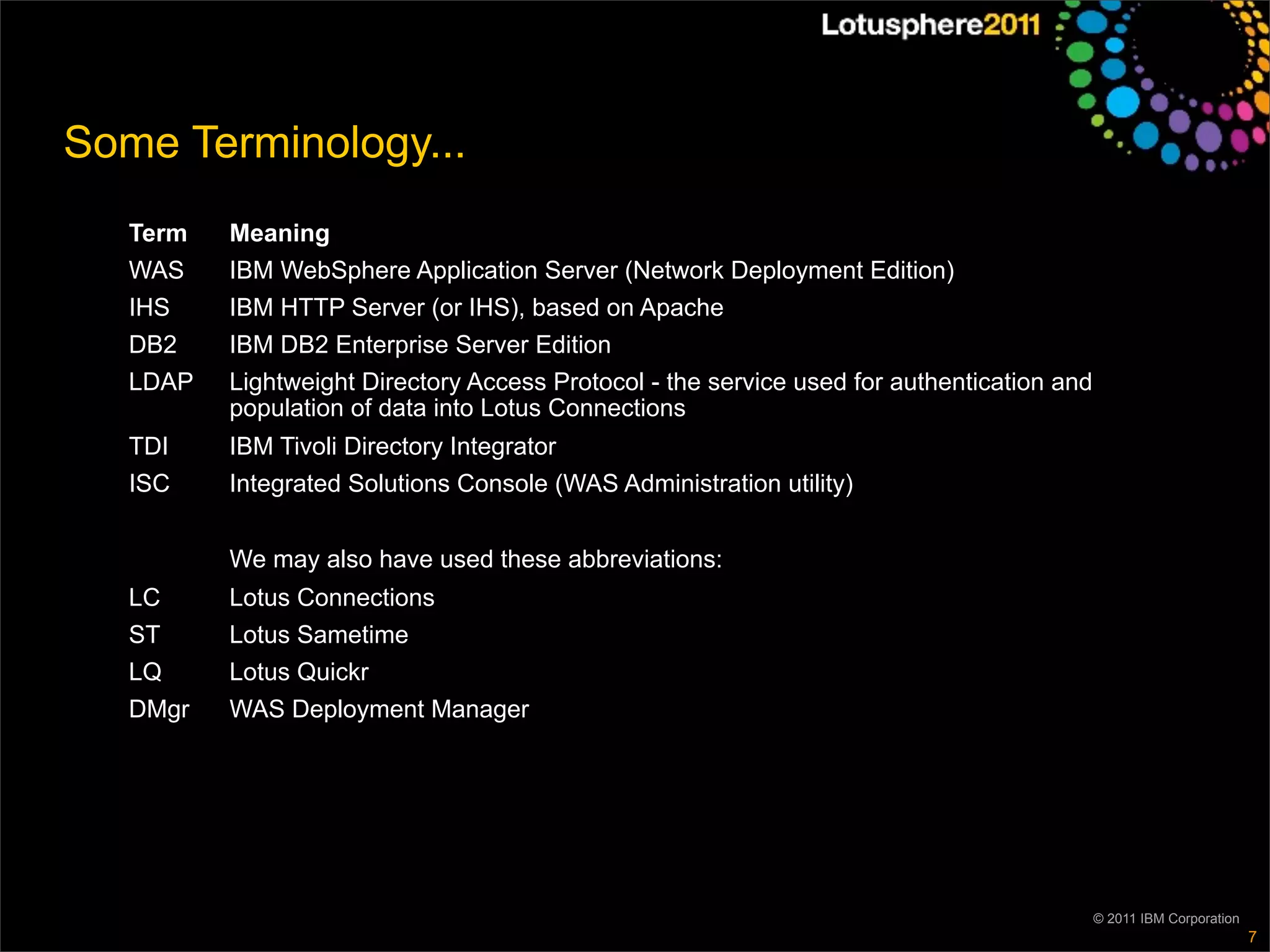 Some Terminology...
   Term   Meaning
   WAS    IBM WebSphere Application Server (Network Deployment Edition)
   IHS    IBM HTTP Server (or IHS), based on Apache
   DB2    IBM DB2 Enterprise Server Edition
   LDAP   Lightweight Directory Access Protocol - the service used for authentication and
          population of data into Lotus Connections
   TDI    IBM Tivoli Directory Integrator
   ISC    Integrated Solutions Console (WAS Administration utility)


          We may also have used these abbreviations:
   LC     Lotus Connections
   ST     Lotus Sametime
   LQ     Lotus Quickr
   DMgr   WAS Deployment Manager




                                                                                            © 2011 IBM Corporation
                                                                                                                     7
 