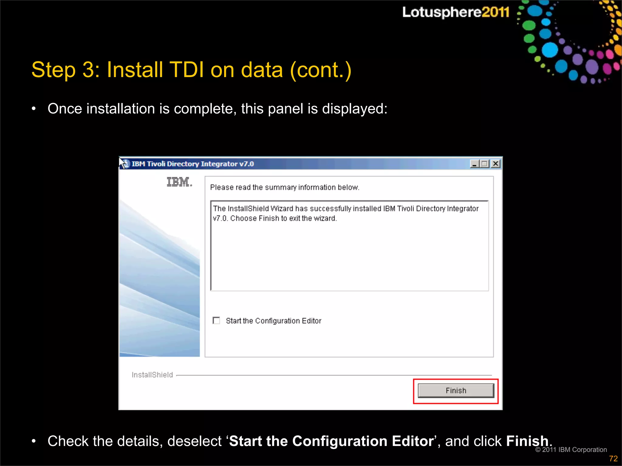 Step 3: Install TDI on data (cont.)
• Once installation is complete, this panel is displayed:




• Check the details, deselect ‘Start the Configuration Editor’, and click Finish. IBM Corporation
                                                                              © 2011
                                                                                                    72
 