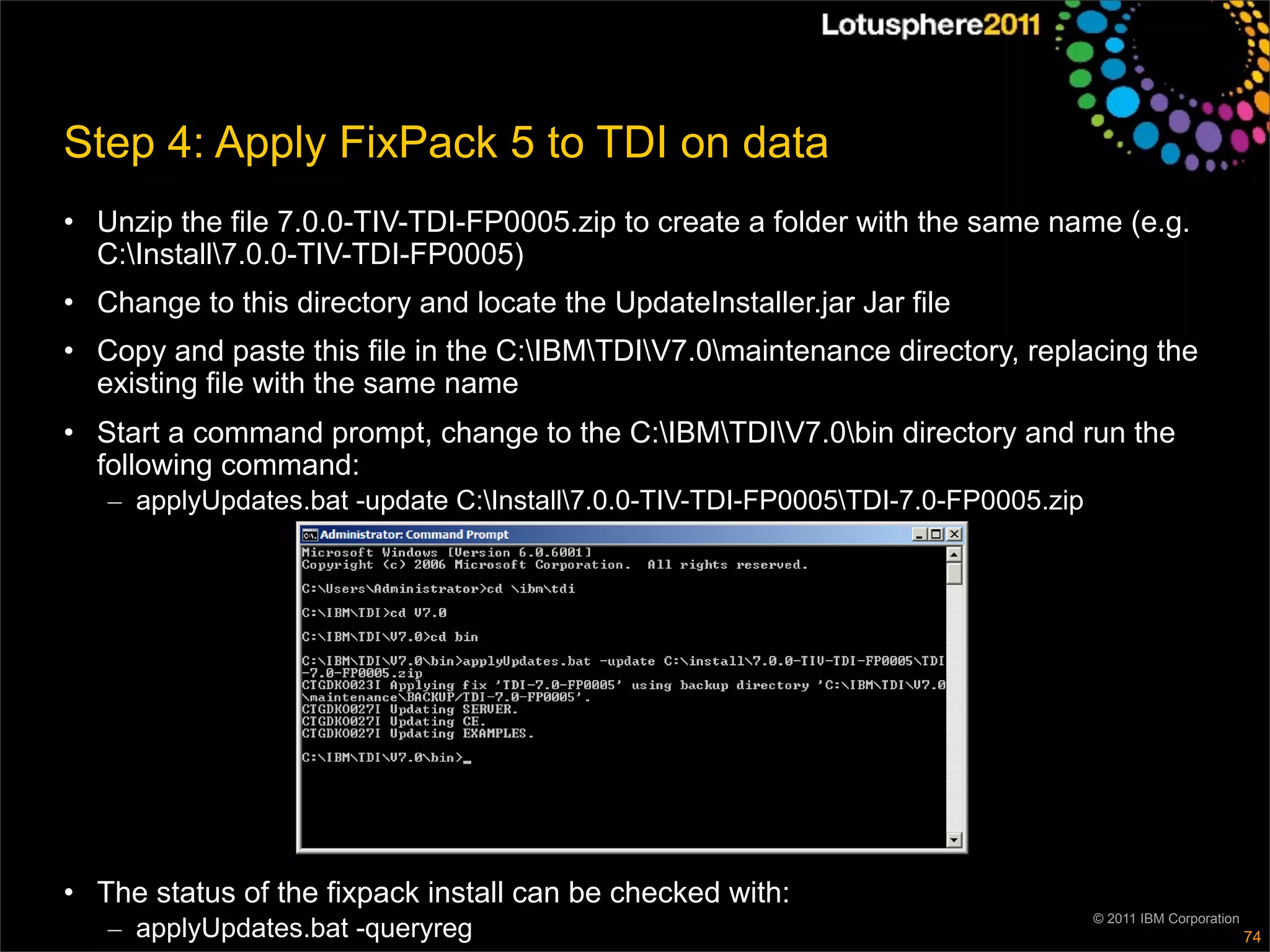 Step 4: Apply FixPack 5 to TDI on data
• Unzip the file 7.0.0-TIV-TDI-FP0005.zip to create a folder with the same name (e.g.
  C:Install7.0.0-TIV-TDI-FP0005)
• Change to this directory and locate the UpdateInstaller.jar Jar file
• Copy and paste this file in the C:IBMTDIV7.0maintenance directory, replacing the
  existing file with the same name
• Start a command prompt, change to the C:IBMTDIV7.0bin directory and run the
  following command:
   – applyUpdates.bat -update C:Install7.0.0-TIV-TDI-FP0005TDI-7.0-FP0005.zip




• The status of the fixpack install can be checked with:
                                                                                   © 2011 IBM Corporation
   – applyUpdates.bat -queryreg                                                                             74
 