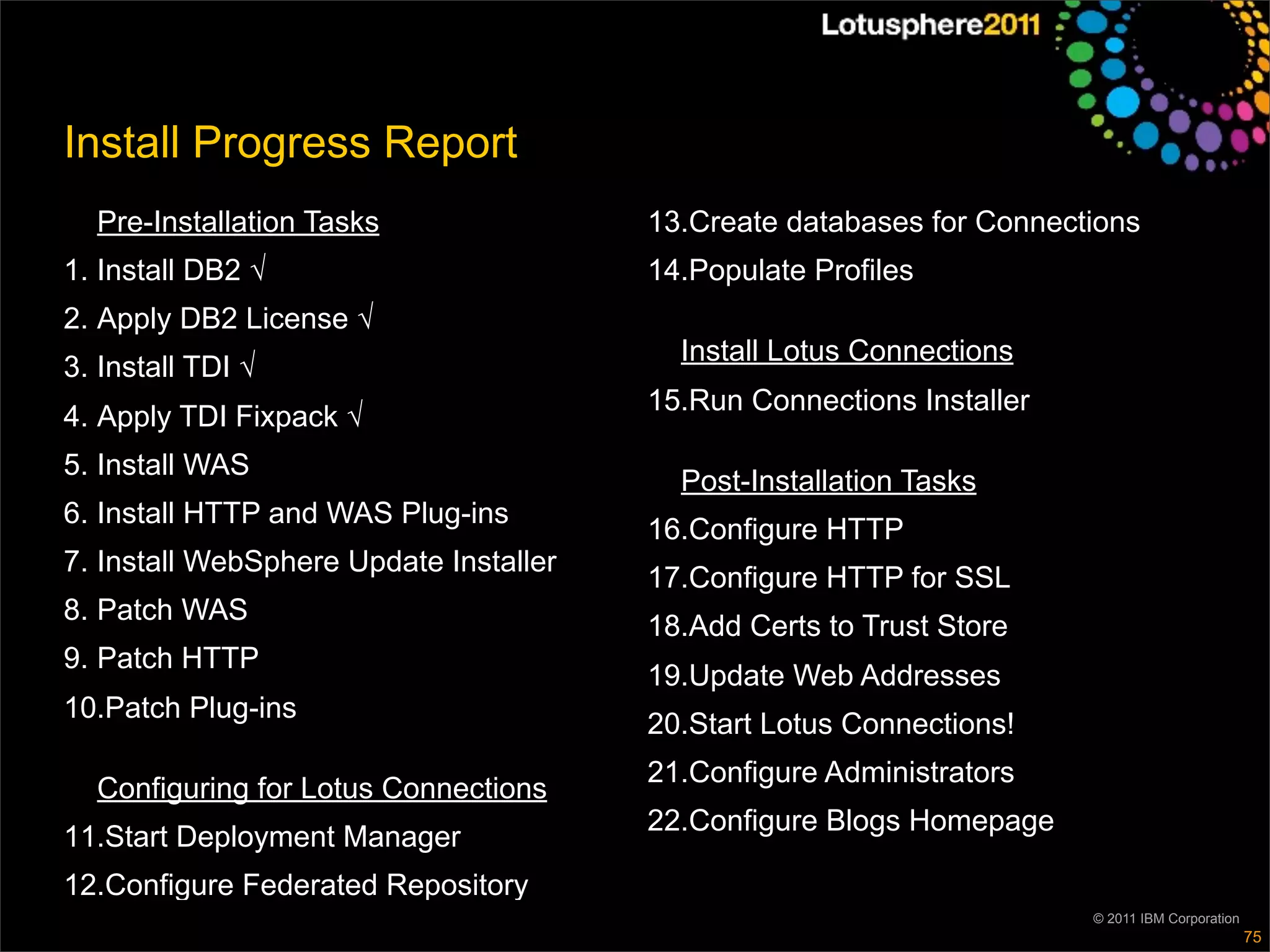 Install Progress Report
  Pre-Installation Tasks                13.Create databases for Connections
1. Install DB2 √                        14.Populate Profiles
2. Apply DB2 License √
                                          Install Lotus Connections
3. Install TDI √
                                        15.Run Connections Installer
4. Apply TDI Fixpack √
5. Install WAS
                                          Post-Installation Tasks
6. Install HTTP and WAS Plug-ins
                                        16.Configure HTTP
7. Install WebSphere Update Installer
                                        17.Configure HTTP for SSL
8. Patch WAS
                                        18.Add Certs to Trust Store
9. Patch HTTP
                                        19.Update Web Addresses
10.Patch Plug-ins
                                        20.Start Lotus Connections!
                                        21.Configure Administrators
  Configuring for Lotus Connections
                                        22.Configure Blogs Homepage
11.Start Deployment Manager
12.Configure Federated Repository
                                                                       © 2011 IBM Corporation
                                                                                                75
 