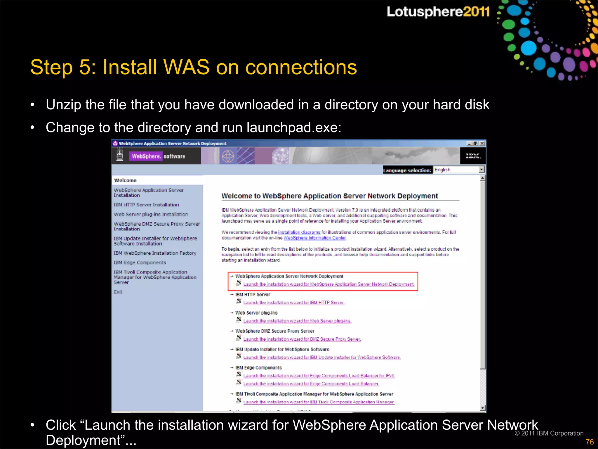 Step 5: Install WAS on connections
• Unzip the file that you have downloaded in a directory on your hard disk
• Change to the directory and run launchpad.exe:




• Click “Launch the installation wizard for WebSphere Application Server NetworkIBM Corporation
                                                                             © 2011
  Deployment”...                                                                                76
 