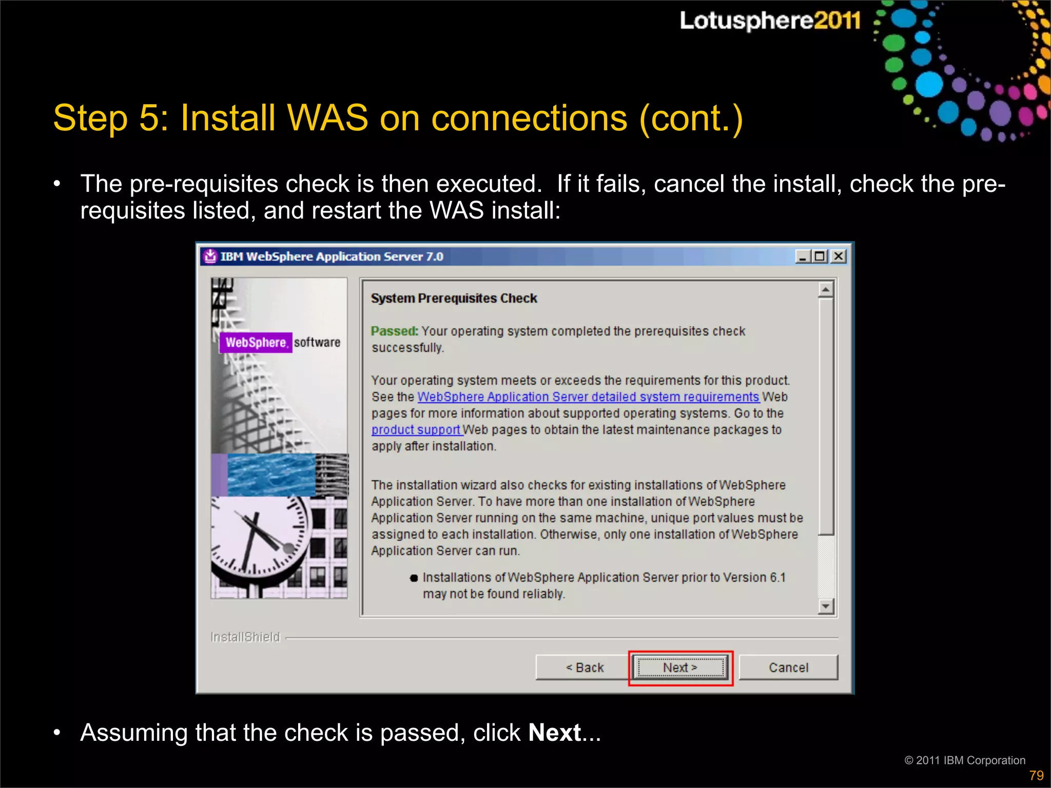 Step 5: Install WAS on connections (cont.)
• The pre-requisites check is then executed. If it fails, cancel the install, check the pre-
  requisites listed, and restart the WAS install:




• Assuming that the check is passed, click Next...
                                                                                  © 2011 IBM Corporation
                                                                                                           79
 