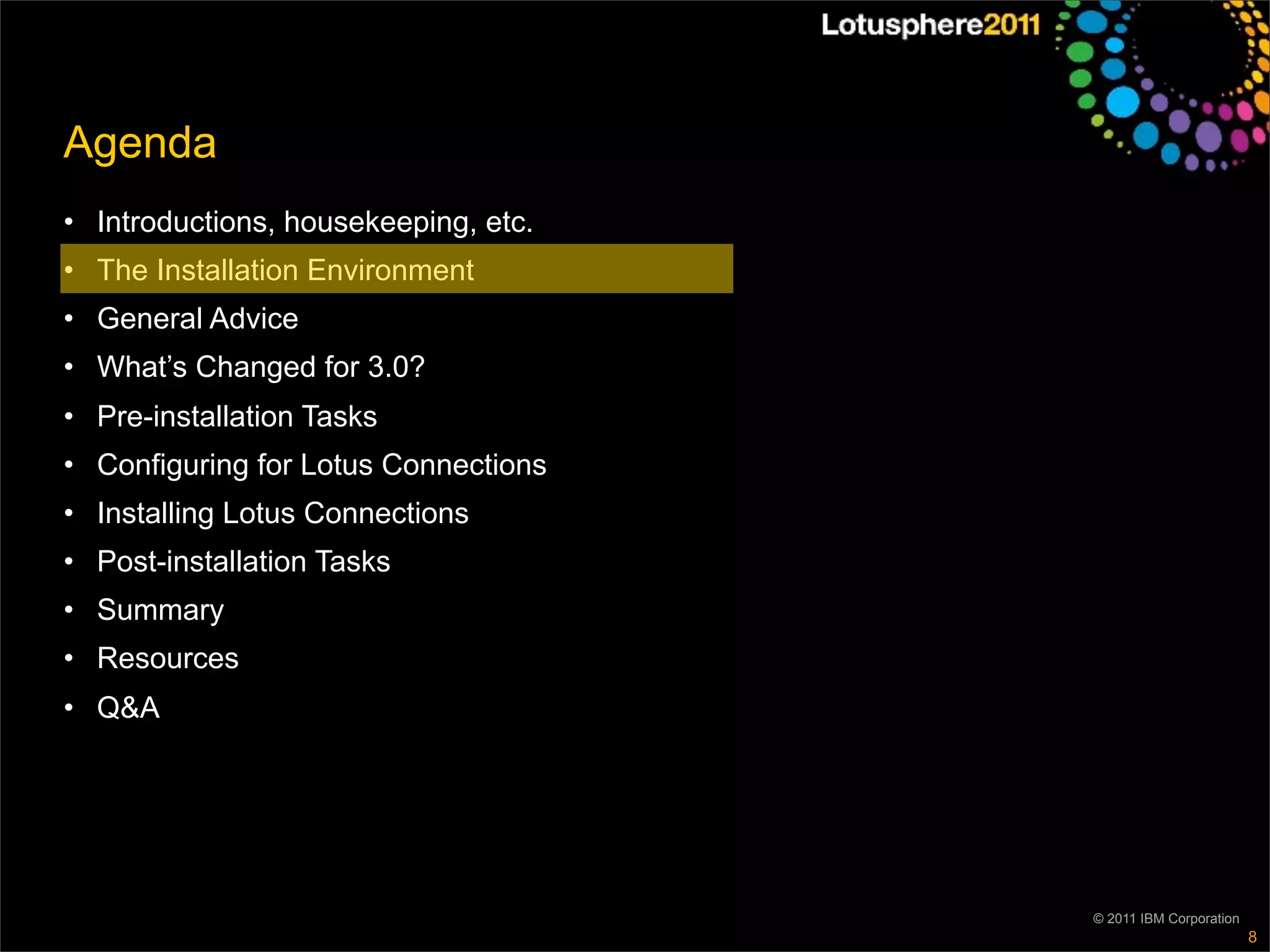 Agenda
• Introductions, housekeeping, etc.
• The Installation Environment
• General Advice
• What’s Changed for 3.0?
• Pre-installation Tasks
• Configuring for Lotus Connections
• Installing Lotus Connections
• Post-installation Tasks
• Summary
• Resources
• Q&A




                                      © 2011 IBM Corporation
                                                               8
 