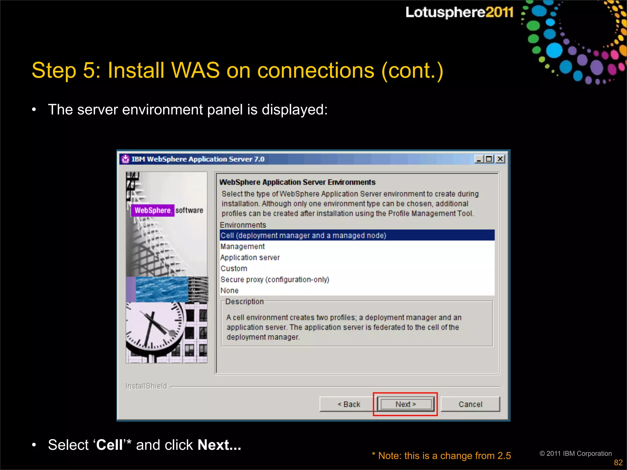 Step 5: Install WAS on connections (cont.)
• The server environment panel is displayed:




• Select ‘Cell’* and click Next...                                                 © 2011 IBM Corporation
                                               * Note: this is a change from 2.5
                                                                                                            82
 