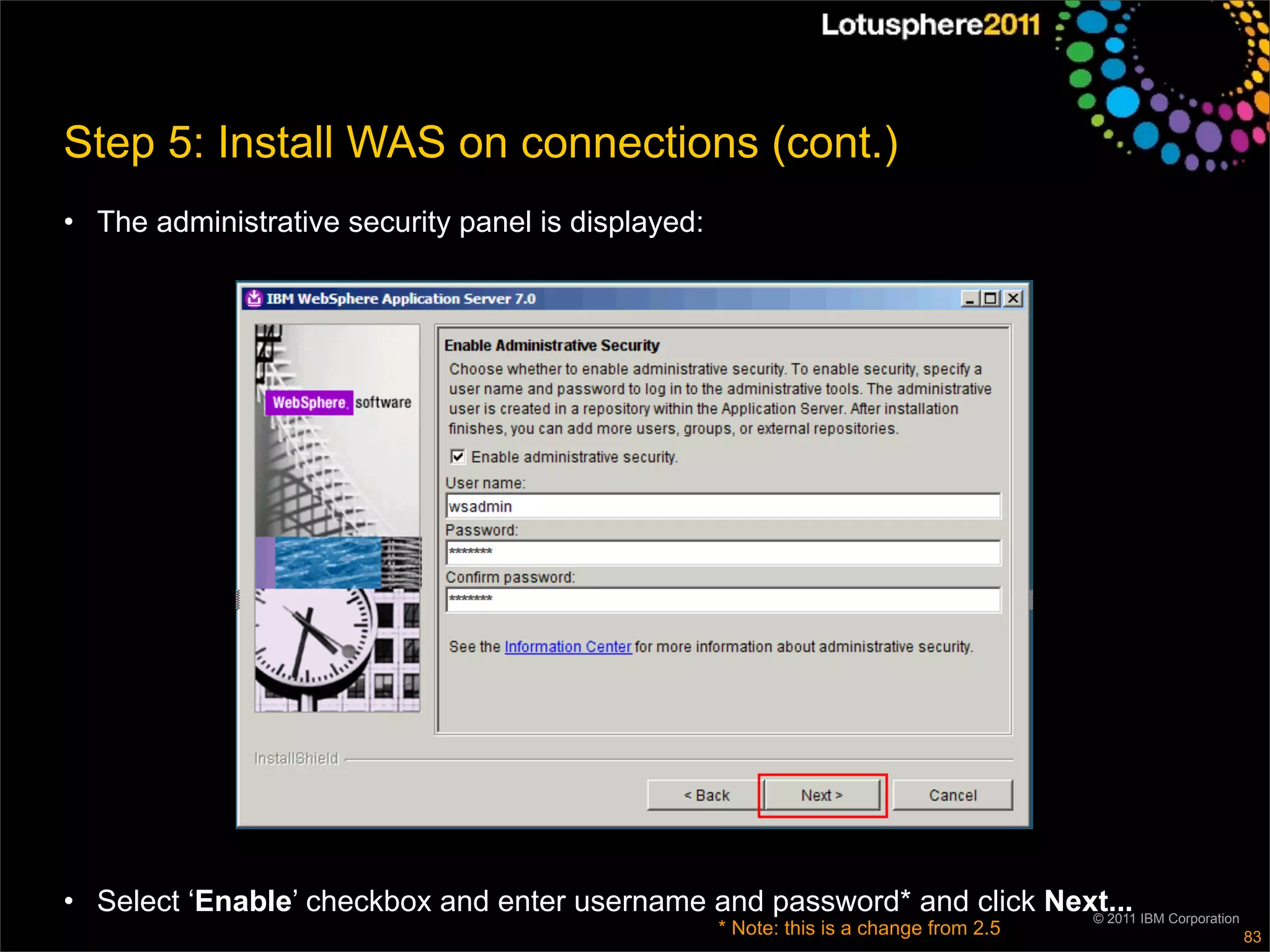 Step 5: Install WAS on connections (cont.)
• The administrative security panel is displayed:




• Select ‘Enable’ checkbox and enter username and password* and click Next... IBM Corporation
                                                                         © 2011
                                                    * Note: this is a change from 2.5           83
 