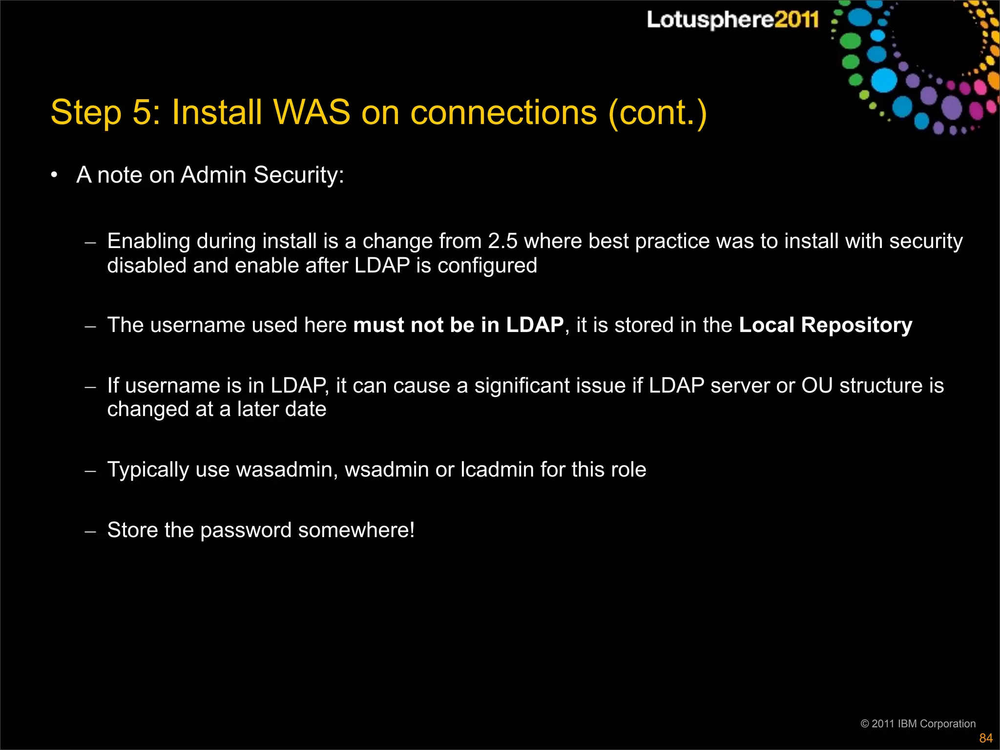 Step 5: Install WAS on connections (cont.)
• A note on Admin Security:

   – Enabling during install is a change from 2.5 where best practice was to install with security
     disabled and enable after LDAP is configured

   – The username used here must not be in LDAP, it is stored in the Local Repository

   – If username is in LDAP, it can cause a significant issue if LDAP server or OU structure is
     changed at a later date

   – Typically use wasadmin, wsadmin or lcadmin for this role

   – Store the password somewhere!




                                                                                      © 2011 IBM Corporation
                                                                                                               84
 