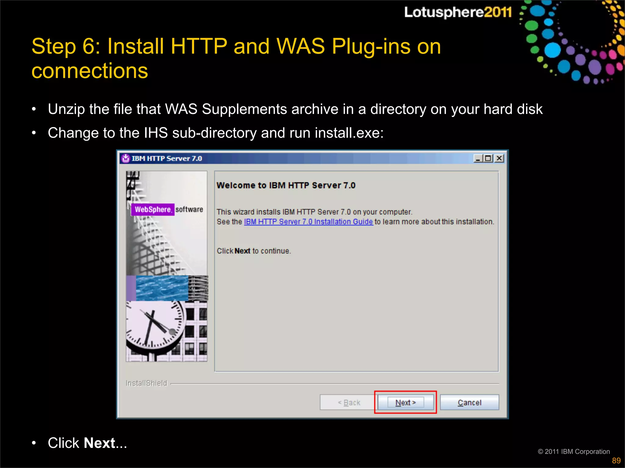Step 6: Install HTTP and WAS Plug-ins on
connections
• Unzip the file that WAS Supplements archive in a directory on your hard disk
• Change to the IHS sub-directory and run install.exe:




• Click Next...                                                              © 2011 IBM Corporation
                                                                                                      89
 