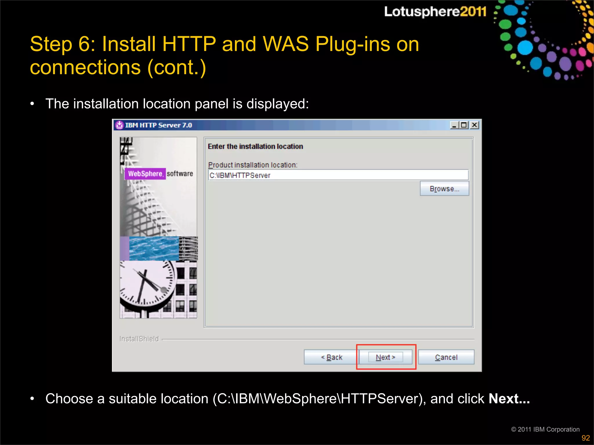 Step 6: Install HTTP and WAS Plug-ins on
connections (cont.)
• The installation location panel is displayed:




• Choose a suitable location (C:IBMWebSphereHTTPServer), and click Next...

                                                                          © 2011 IBM Corporation
                                                                                                   92
 