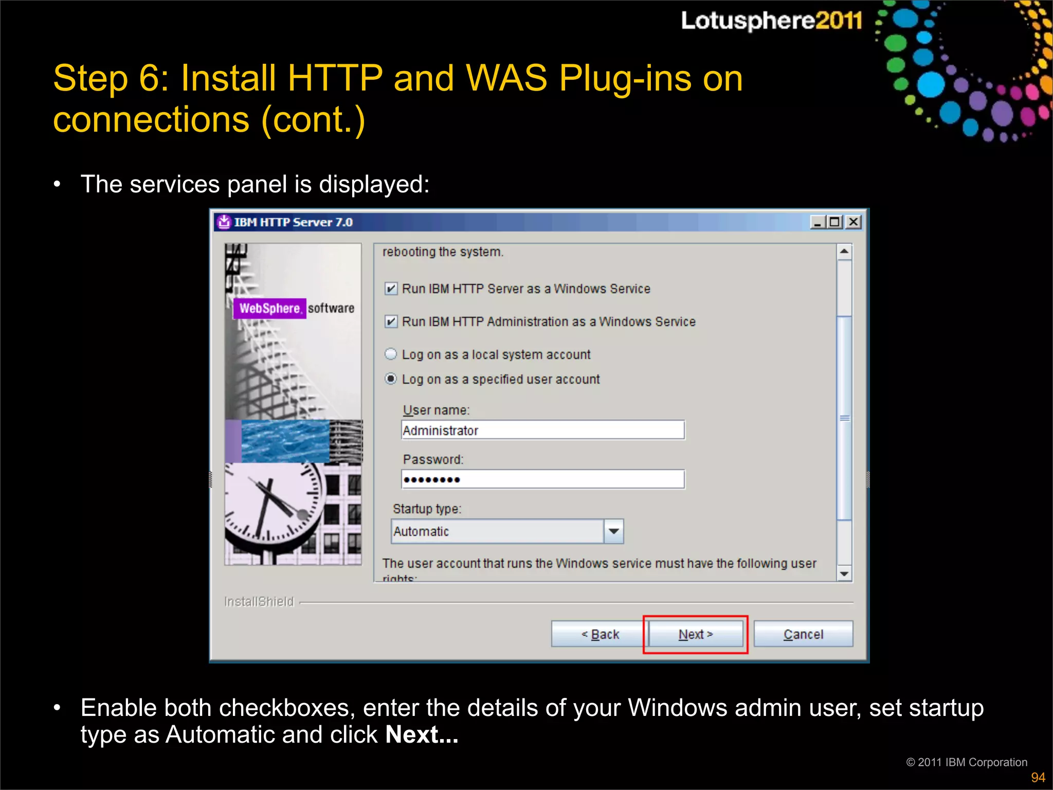 Step 6: Install HTTP and WAS Plug-ins on
connections (cont.)
• The services panel is displayed:




• Enable both checkboxes, enter the details of your Windows admin user, set startup
  type as Automatic and click Next...
                                                                            © 2011 IBM Corporation
                                                                                                     94
 