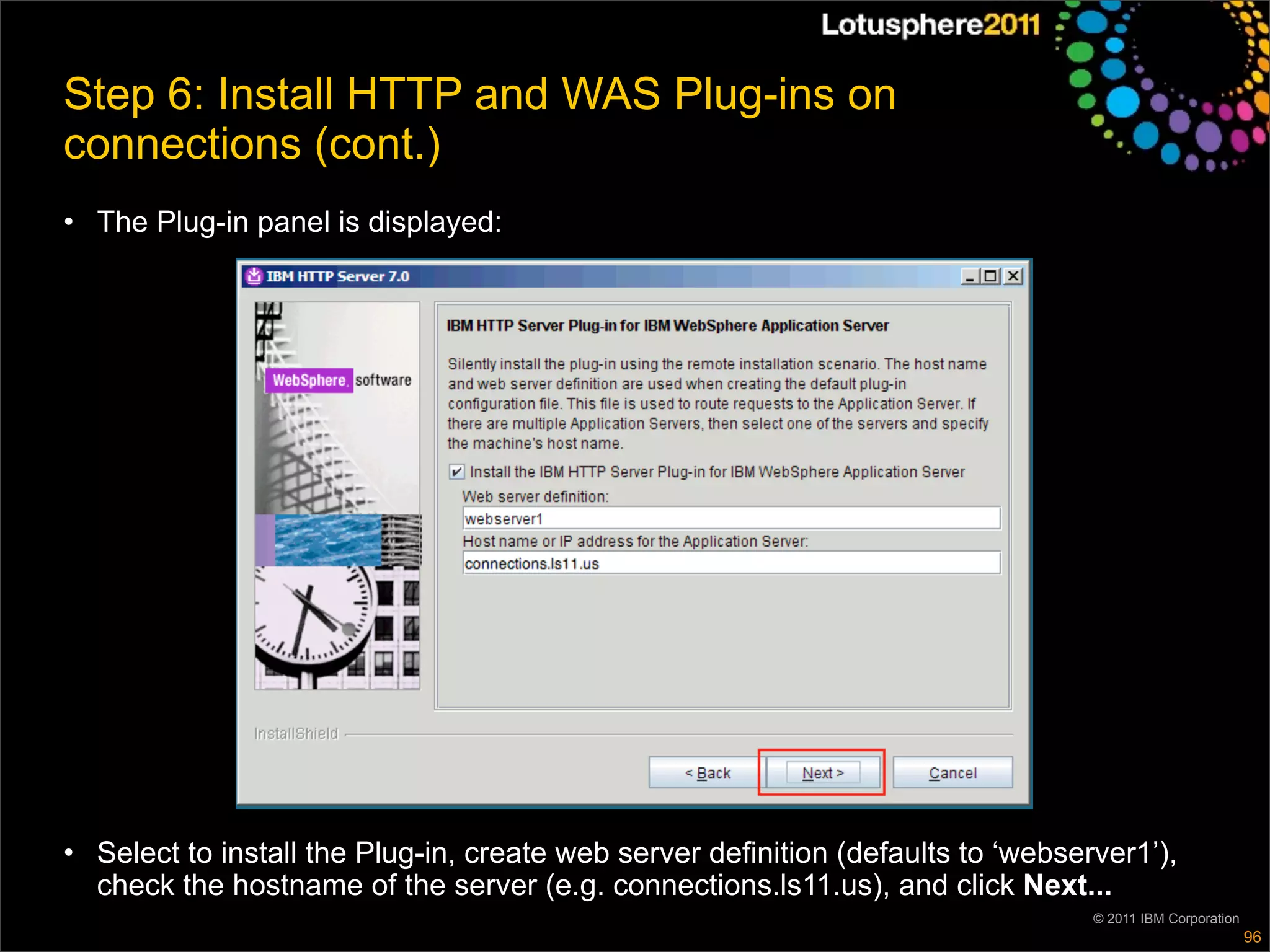 Step 6: Install HTTP and WAS Plug-ins on
connections (cont.)
• The Plug-in panel is displayed:




• Select to install the Plug-in, create web server definition (defaults to ‘webserver1’),
  check the hostname of the server (e.g. connections.ls11.us), and click Next...
                                                                                  © 2011 IBM Corporation
                                                                                                           96
 