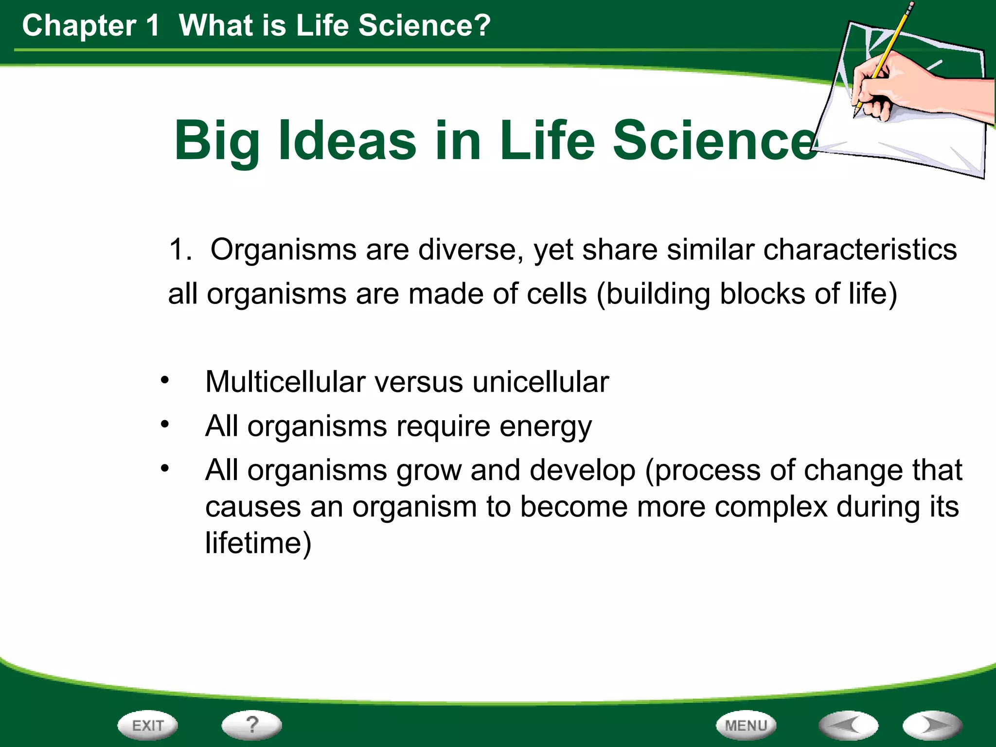 Chapter 1 What is Life Science?
Big Ideas in Life Science
1. Organisms are diverse, yet share similar characteristics
all organisms are made of cells (building blocks of life)
• Multicellular versus unicellular
• All organisms require energy
• All organisms grow and develop (process of change that
causes an organism to become more complex during its
lifetime)
 