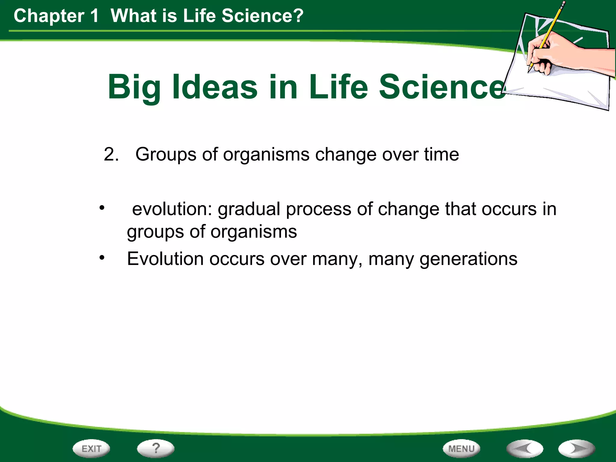 Chapter 1 What is Life Science?
Big Ideas in Life Science
2. Groups of organisms change over time
• evolution: gradual process of change that occurs in
groups of organisms
• Evolution occurs over many, many generations
 