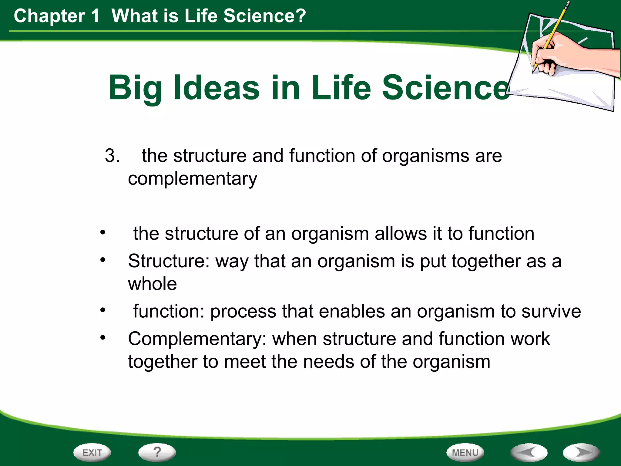 Chapter 1 What is Life Science?
Big Ideas in Life Science
3. the structure and function of organisms are
complementary
• the structure of an organism allows it to function
• Structure: way that an organism is put together as a
whole
• function: process that enables an organism to survive
• Complementary: when structure and function work
together to meet the needs of the organism
 
