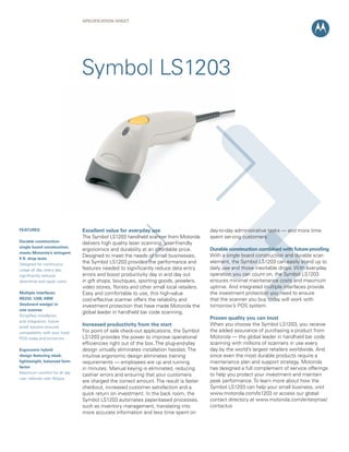 SPECIFICATION Sheet




                                Symbol LS1203




FEATURES                        Excellent value for everyday use                          day-to-day administrative tasks — and more time
                                The Symbol LS1203 handheld scanner from Motorola          spent serving customers.
Durable construction:           delivers high quality laser scanning, user-friendly
single board construction;
                                ergonomics and durability at an affordable price.         Durable construction combined with future-proofing
meets Motorola’s stringent
                                Designed to meet the needs of small businesses,           With a single board construction and durable scan
5 ft. drop tests
Designed for continuous
                                the Symbol LS1203 provides the performance and            element, the Symbol LS1203 can easily stand up to
usage all day, every day;       features needed to significantly reduce data entry        daily use and those inevitable drops. With everyday
significantly reduces           errors and boost productivity day in and day out          operation you can count on, the Symbol LS1203
downtime and repair costs       in gift shops, boutiques, sporting goods, jewelers,       ensures minimal maintenance costs and maximum
                                video stores, florists and other small local retailers.   uptime. And integrated multiple interfaces provide
Multiple interfaces:            Easy and comfortable to use, this high-value              the investment protection you need to ensure
RS232, USB, KBW                 cost-effective scanner offers the reliability and         that the scanner you buy today will work with
(keyboard wedge) in             investment protection that have made Motorola the         tomorrow’s POS system.
one scanner
                                global leader in handheld bar code scanning.
Simplifies installation
                                                                                          Proven quality you can trust
and integration; future-
proof solution ensures
                                Increased productivity from the start                     When you choose the Symbol LS1203, you receive
compatibility with your host/   For point of sale check-out applications, the Symbol      the added assurance of purchasing a product from
POS today and tomorrow          LS1203 provides the power to improve operational          Motorola — the global leader in handheld bar code
                                efficiencies right out of the box. The plug-and-play      scanning with millions of scanners in use every
Ergonomic hybrid                design virtually eliminates installation hassles. The     day by the world’s largest retailers worldwide. And
design featuring sleek,         intuitive ergonomic design eliminates training            since even the most durable products require a
lightweight, balanced form      requirements — employees are up and running               maintenance plan and support strategy, Motorola
factor                          in minutes. Manual keying is eliminated, reducing         has designed a full complement of service offerings
Maximum comfort for all day
                                cashier errors and ensuring that your customers           to help you protect your investment and maintain
use; reduces user fatigue
                                are charged the correct amount. The result is faster      peak performance. To learn more about how the
                                checkout, increased customer satisfaction and a           Symbol LS1203 can help your small business, visit
                                quick return on investment. In the back room, the         www.motorola.com/ls1203 or access our global
                                Symbol LS1203 automates paper-based processes,            contact directory at www.motorola.com/enterprise/
                                such as inventory management, translating into            contactus
                                more accurate information and less time spent on
 