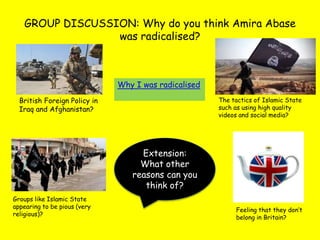 GROUP DISCUSSION: Why do you think Amira Abase
was radicalised?
British Foreign Policy in
Iraq and Afghanistan?
The tactics of Islamic State
such as using high quality
videos and social media?
Groups like Islamic State
appearing to be pious (very
religious)?
Feeling that they don’t
belong in Britain?
Why I was radicalised
Extension:
What other
reasons can you
think of?
 