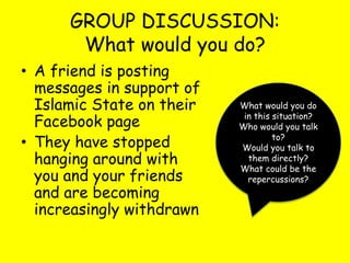 GROUP DISCUSSION:
What would you do?
• A friend is posting
messages in support of
Islamic State on their
Facebook page
• They have stopped
hanging around with
you and your friends
and are becoming
increasingly withdrawn
What would you do
in this situation?
Who would you talk
to?
Would you talk to
them directly?
What could be the
repercussions?
 
