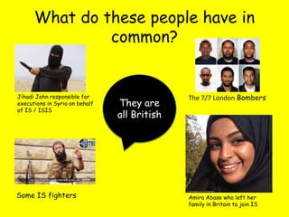 What do these people have in
common?
Jihadi John responsible for
executions in Syria on behalf
of IS / ISIS
The 7/7 London Bombers
Some IS fighters Amira Abase who left her
family in Britain to join IS
They are
all British
 