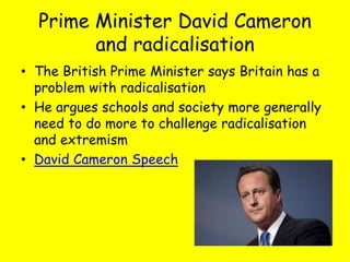 Prime Minister David Cameron
and radicalisation
• The British Prime Minister says Britain has a
problem with radicalisation
• He argues schools and society more generally
need to do more to challenge radicalisation
and extremism
• David Cameron Speech
 