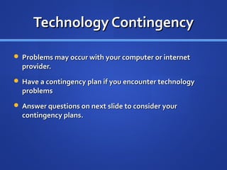 Technology Contingency

 Problems may occur with your computer or internet
  provider.
 Have a contingency plan if you encounter technology
  problems
 Answer questions on next slide to consider your
  contingency plans.
 