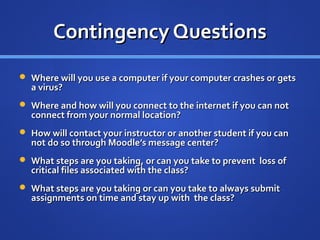 Contingency Questions
 Where will you use a computer if your computer crashes or gets
  a virus?
 Where and how will you connect to the internet if you can not
  connect from your normal location?
 How will contact your instructor or another student if you can
  not do so through Moodle’s message center?
 What steps are you taking, or can you take to prevent loss of
  critical files associated with the class?
 What steps are you taking or can you take to always submit
  assignments on time and stay up with the class?
 