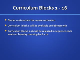 Curriculum Blocks 1 - 16

 Blocks 1-16 contain the course curriculum

 Curriculum block 1 will be available on February 5th

 Curriculum blocks 2-16 will be released in sequence each
  week on Tuesday morning by 8 a.m.
 