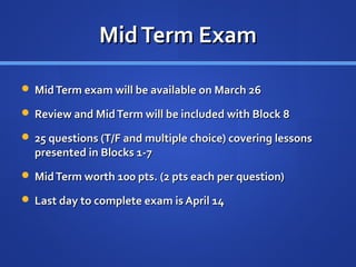Mid Term Exam

 Mid Term exam will be available on March 26

 Review and Mid Term will be included with Block 8

 25 questions (T/F and multiple choice) covering lessons
  presented in Blocks 1-7
 Mid Term worth 100 pts. (2 pts each per question)

 Last day to complete exam is April 14
 