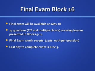 Final Exam Block 16

 Final exam will be available on May 28

 25 questions (T/F and multiple choice) covering lessons
  presented in Blocks 9-14
 Final Exam worth 100 pts. (2 pts. each per question)

 Last day to complete exam is June 3.
 