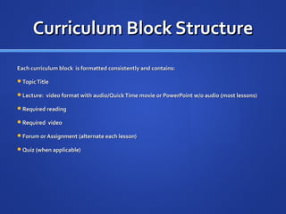 Curriculum Block Structure
Each curriculum block is formatted consistently and contains:

Topic Title

Lecture: video format with audio/Quick Time movie or PowerPoint w/o audio (most lessons)

Required reading

Required video

Forum or Assignment (alternate each lesson)

Quiz (when applicable)
 