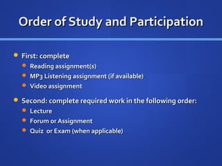 Order of Study and Participation

 First: complete
   Reading assignment(s)
   MP3 Listening assignment (if available)
   Video assignment

 Second: complete required work in the following order:
   Lecture
   Forum or Assignment
   Quiz or Exam (when applicable)
 