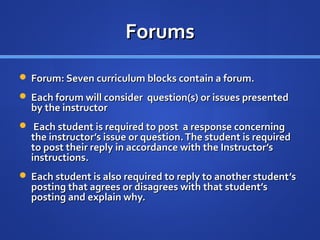 Forums
 Forum: Seven curriculum blocks contain a forum.
 Each forum will consider question(s) or issues presented
  by the instructor
 Each student is required to post a response concerning
  the instructor’s issue or question. The student is required
  to post their reply in accordance with the Instructor’s
  instructions.
 Each student is also required to reply to another student ’s
  posting that agrees or disagrees with that student’s
  posting and explain why.
 
