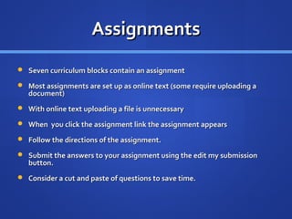 Assignments
 Seven curriculum blocks contain an assignment

 Most assignments are set up as online text (some require uploading a
   document)
 With online text uploading a file is unnecessary

 When you click the assignment link the assignment appears

 Follow the directions of the assignment.

 Submit the answers to your assignment using the edit my submission
   button.
 Consider a cut and paste of questions to save time.
 