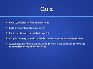 Quiz
 Four (4) quizzes will be administered

 Each quiz contains ten questions

 Each quiz is worth a total of 20 points

 All quizzes may contain multiple choice and/or true/false questions.

 A quiz may only be taken once and there is a time limit of 30 minutes
   to complete the quiz once started.
 