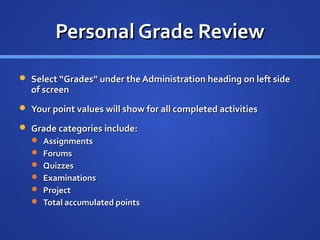 Personal Grade Review

 Select “Grades” under the Administration heading on left side
  of screen
 Your point values will show for all completed activities

 Grade categories include:
   Assignments
   Forums
   Quizzes
   Examinations
   Project
   Total accumulated points
 