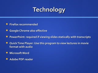Technology

 Firefox recommended

 Google Chrome also effective

 PowerPoint: required if viewing slides statically with transcripts

 Quick Time Player: Use this program to view lectures in movie
  format with audio
 Microsoft Word

 Adobe PDF reader
 