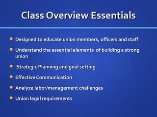 Class Overview Essentials

 Designed to educate union members, officers and staff

 Understand the essential elements of building a strong
  union
 Strategic Planning and goal setting

 Effective Communication

 Analyze labor/management challenges

 Union legal requirements
 