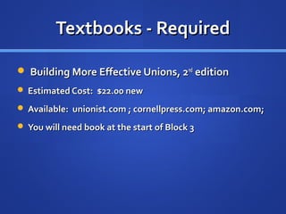 Textbooks - Required

 Building More Effective Unions, 2nd edition
 Estimated Cost: $22.00 new

 Available: unionist.com ; cornellpress.com; amazon.com;

 You will need book at the start of Block 3
 