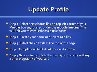 Update Profile

 Step 1 Select participants link on top left corner of your
  Moodle Screen, located under the moodle heading. This
  will link you to enrolled class participants
 Step 2 Locate your name and select as a link

 Step 3 Select the edit tab at the top of the page

 Step 4 Complete all fields that have red asterisk

 Step 5 Be sure to complete the description box by writing
  a brief biography of yourself.
 
