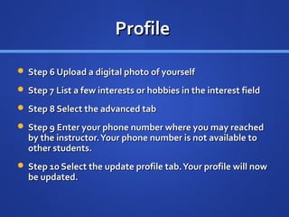 Profile

 Step 6 Upload a digital photo of yourself

 Step 7 List a few interests or hobbies in the interest field

 Step 8 Select the advanced tab

 Step 9 Enter your phone number where you may reached
  by the instructor. Your phone number is not available to
  other students.
 Step 10 Select the update profile tab. Your profile will now
  be updated.
 