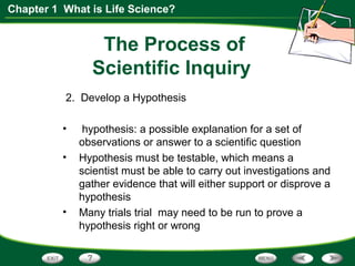 Chapter 1 What is Life Science?
The Process of
Scientific Inquiry
2. Develop a Hypothesis
• hypothesis: a possible explanation for a set of
observations or answer to a scientific question
• Hypothesis must be testable, which means a
scientist must be able to carry out investigations and
gather evidence that will either support or disprove a
hypothesis
• Many trials trial may need to be run to prove a
hypothesis right or wrong
 